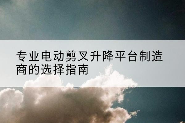 文峰电动剪叉升降平台厂家-专业电动剪叉升降平台制造商的选择指南