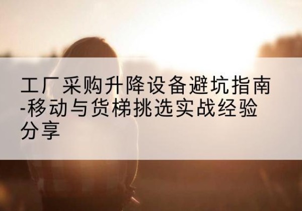 文峰移动式升降机怎么选-工厂采购升降设备避坑指南-移动与货梯挑选实战经验分享