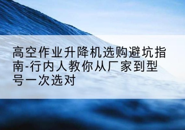 文峰升降平台厂家-高空作业升降机选购避坑指南-行内人教你从厂家到型号一次选对