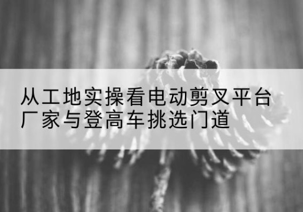 文峰电动剪叉升降平台厂家-从工地实操看电动剪叉平台厂家与登高车挑选门道